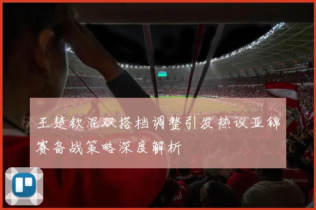 王楚钦混双搭档调整引发热议亚锦赛备战策略深度解析