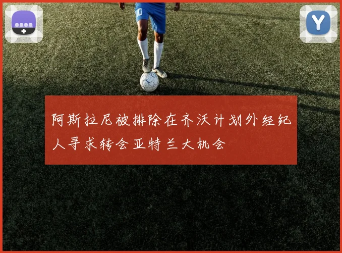 阿斯拉尼被排除在齐沃计划外经纪人寻求转会亚特兰大机会